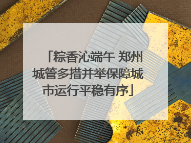 粽香沁端午 郑州城管多措并举保障城市运行平稳有序