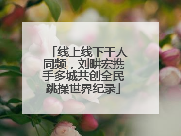 线上线下千人同频，刘畊宏携手多城共创全民跳操世界纪录
