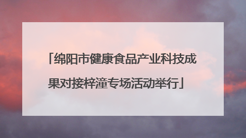 绵阳市健康食品产业科技成果对接梓潼专场活动举行