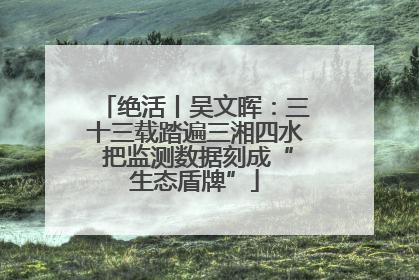 绝活丨吴文晖：三十三载踏遍三湘四水 把监测数据刻成“生态盾牌”