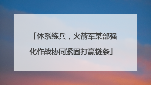 体系练兵，火箭军某部强化作战协同紧固打赢链条