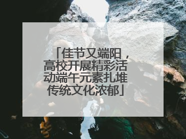 佳节又端阳，高校开展精彩活动端午元素扎堆传统文化浓郁