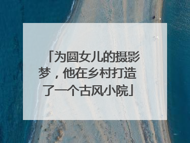 为圆女儿的摄影梦，他在乡村打造了一个古风小院