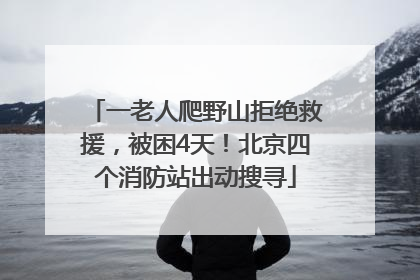 一老人爬野山拒绝救援，被困4天！北京四个消防站出动搜寻