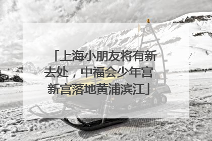 上海小朋友将有新去处，中福会少年宫新宫落地黄浦滨江