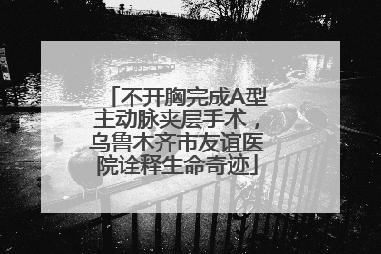 不开胸完成A型主动脉夹层手术，乌鲁木齐市友谊医院诠释生命奇迹