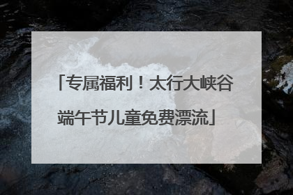 专属福利！太行大峡谷端午节儿童免费漂流