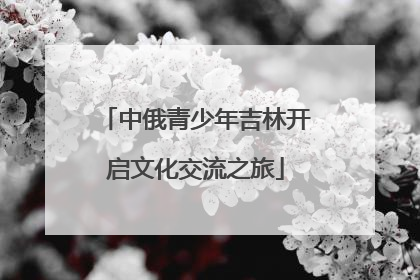中俄青少年吉林开启文化交流之旅