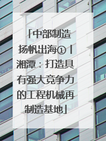 中部制造 扬帆出海①丨湘潭：打造具有强大竞争力的工程机械再制造基地