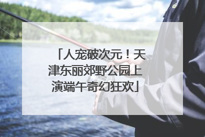 人宠破次元！天津东丽郊野公园上演端午奇幻狂欢