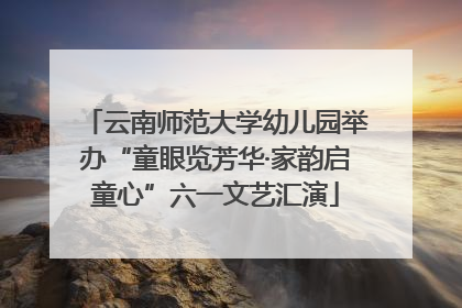 云南师范大学幼儿园举办“童眼览芳华·家韵启童心”六一文艺汇演