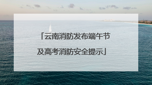 云南消防发布端午节及高考消防安全提示