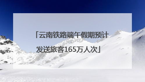 云南铁路端午假期预计发送旅客165万人次