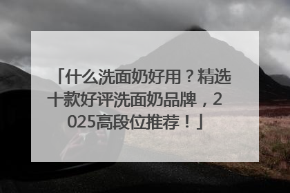 什么洗面奶好用？精选十款好评洗面奶品牌，2025高段位推荐！