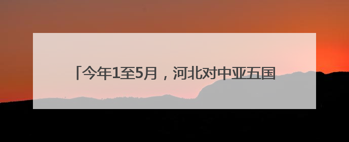 今年1至5月，河北对中亚五国进出口总值同比增长1.1倍