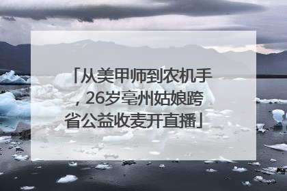 从美甲师到农机手，26岁亳州姑娘跨省公益收麦开直播