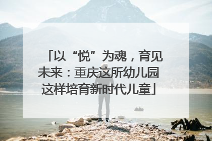以“悦”为魂，育见未来：重庆这所幼儿园这样培育新时代儿童