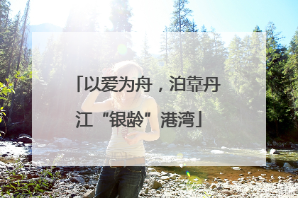 以爱为舟，泊靠丹江“银龄”港湾