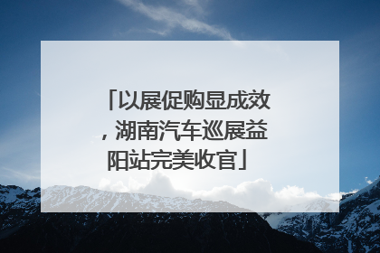 以展促购显成效，湖南汽车巡展益阳站完美收官