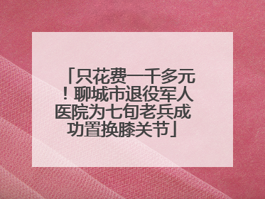 只花费一千多元！聊城市退役军人医院为七旬老兵成功置换膝关节