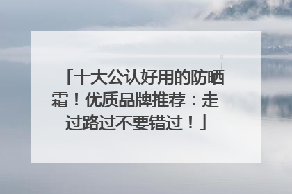 十大公认好用的防晒霜！优质品牌推荐：走过路过不要错过！