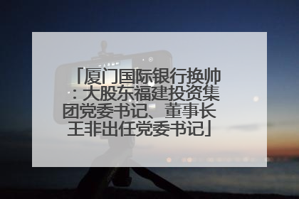 厦门国际银行换帅：大股东福建投资集团党委书记、董事长王非出任党委书记