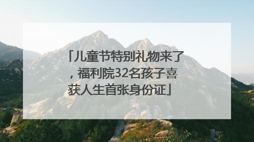 儿童节特别礼物来了，福利院32名孩子喜获人生首张身份证