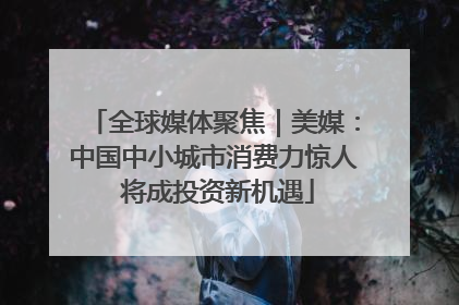 全球媒体聚焦｜美媒：中国中小城市消费力惊人 将成投资新机遇