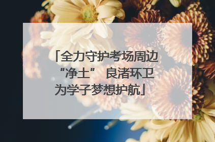 全力守护考场周边“净土” 良渚环卫为学子梦想护航