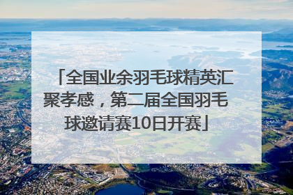 全国业余羽毛球精英汇聚孝感，第二届全国羽毛球邀请赛10日开赛