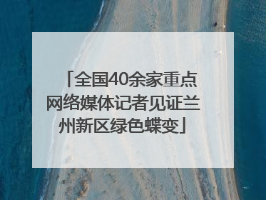 全国40余家重点网络媒体记者见证兰州新区绿色蝶变