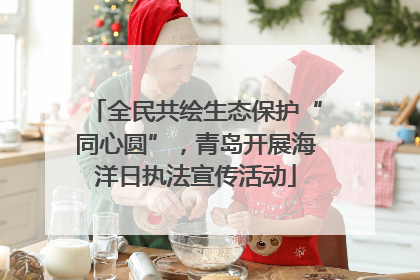全民共绘生态保护“同心圆”，青岛开展海洋日执法宣传活动