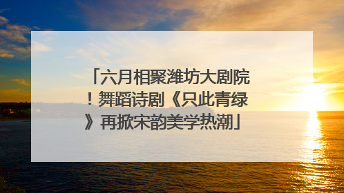 六月相聚潍坊大剧院！舞蹈诗剧《只此青绿》再掀宋韵美学热潮