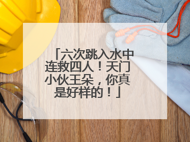 六次跳入水中连救四人！天门小伙王朵，你真是好样的！