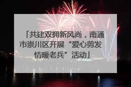 共建双拥新风尚，南通市崇川区开展“爱心剪发 情暖老兵”活动
