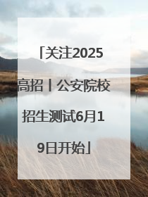 关注2025高招丨公安院校招生测试6月19日开始