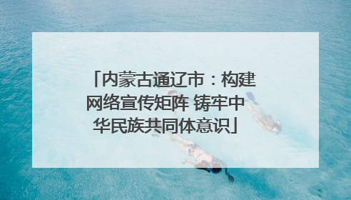 内蒙古通辽市：构建网络宣传矩阵 铸牢中华民族共同体意识