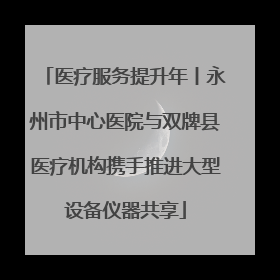医疗服务提升年丨永州市中心医院与双牌县医疗机构携手推进大型设备仪器共享
