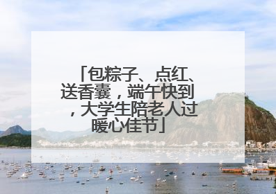 包粽子、点红、送香囊，端午快到，大学生陪老人过暖心佳节