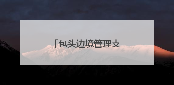 包头边境管理支队：用忠诚与担当驻守祖国北疆