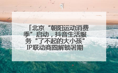 北京“朝阳运动消费季”启动，抖音生活服务“了不起的大小孩”IP联动商圈解锁暑期亲子消费新场景