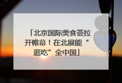 北京国际美食荟拉开帷幕！在北展能“逛吃”全中国