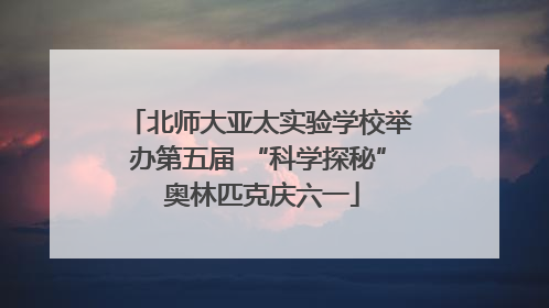 北师大亚太实验学校举办第五届 “科学探秘” 奥林匹克庆六一