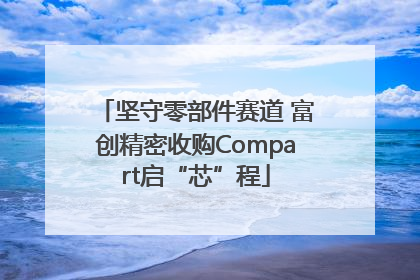 坚守零部件赛道 富创精密收购Compart启“芯”程