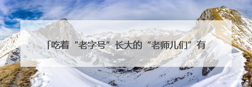 吃着“老字号”长大的“老师儿们”有话说：让老字号“安家”更“兴业”