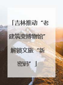 吉林推动“老建筑变博物馆” 解锁文旅“新密码”