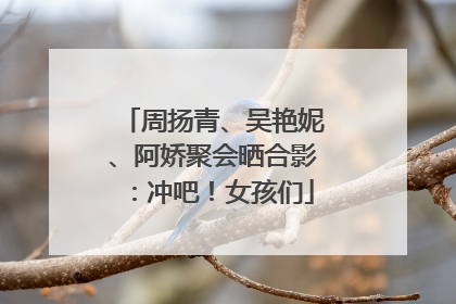 周扬青、吴艳妮、阿娇聚会晒合影：冲吧！女孩们