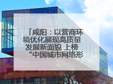 咸阳：以营商环境优化展现高质量发展新面貌 上榜“中国城市网络形象指数”报告