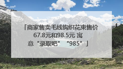 商家售卖毛线钩织花束售价67.8元和98.5元 寓意“录取吧”“985”