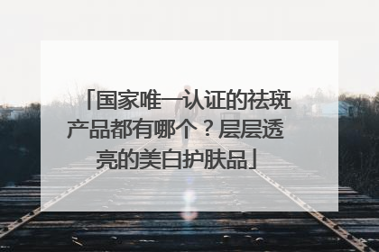 国家唯一认证的祛斑产品都有哪个？层层透亮的美白护肤品